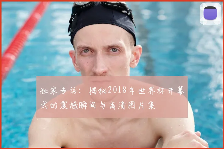 独家专访:揭秘2018年世界杯开幕式的震撼瞬间与高清图片集