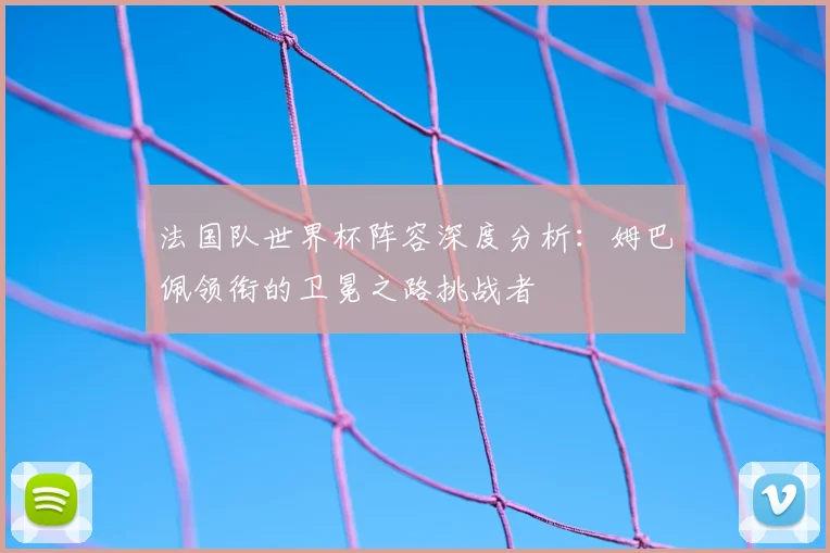 法国队世界杯阵容深度分析：姆巴佩领衔的卫冕之路挑战者