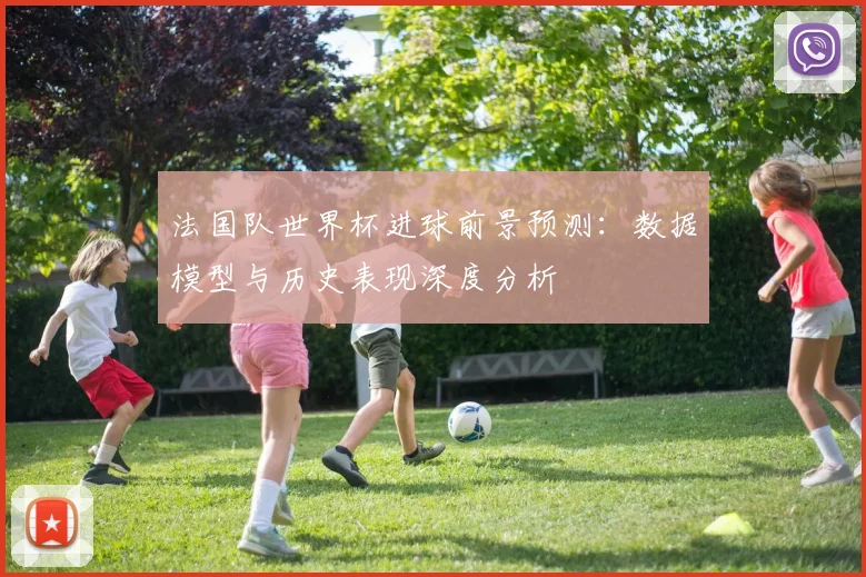 法国队世界杯进球前景预测：数据模型与历史表现深度分析