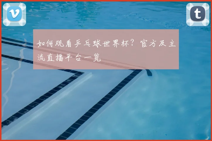 如何观看乒乓球世界杯？官方及主流直播平台一览