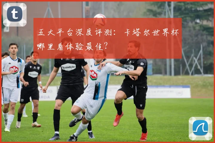 五大平台深度评测：卡塔尔世界杯哪里看体验最佳？