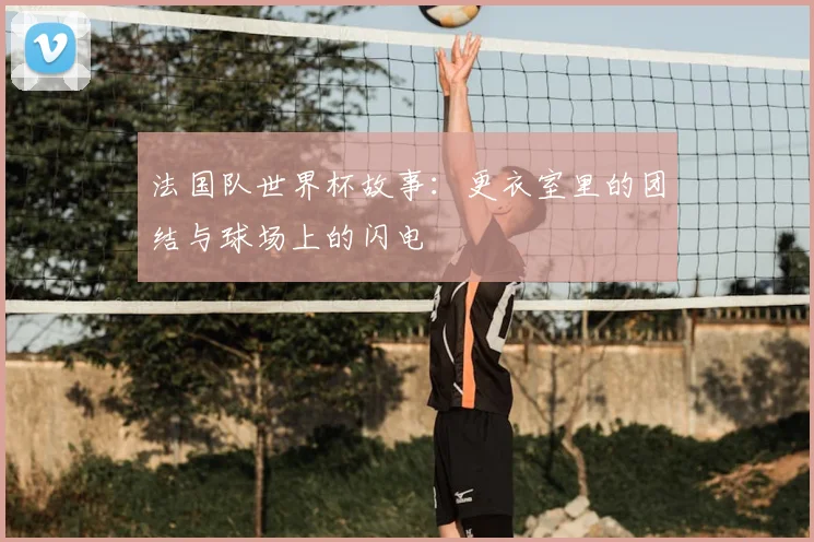 法国队世界杯故事：更衣室里的团结与球场上的闪电