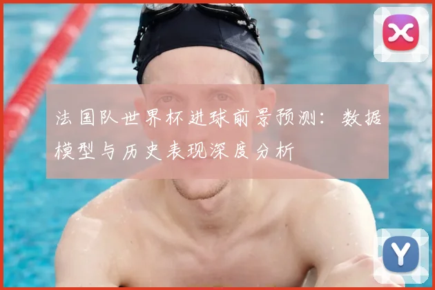法国队世界杯进球前景预测：数据模型与历史表现深度分析