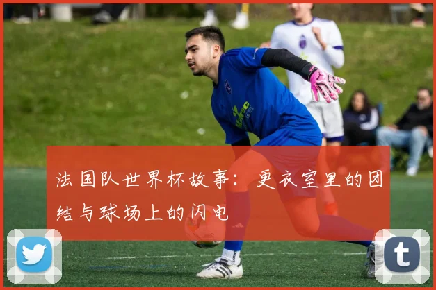 法国队世界杯故事：更衣室里的团结与球场上的闪电