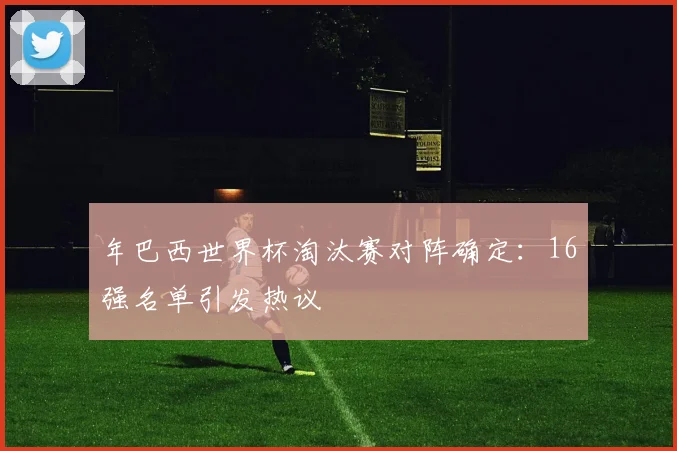 年巴西世界杯淘汰赛对阵确定:16强名单引发热议