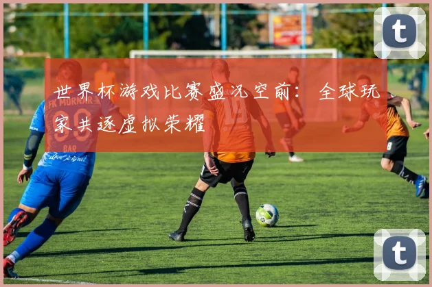 世界杯游戏比赛盛况空前：全球玩家共逐虚拟荣耀