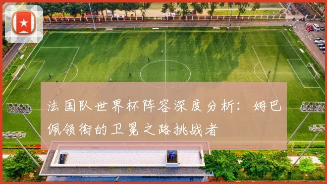 法国队世界杯阵容深度分析:姆巴佩领衔的卫冕之路挑战者