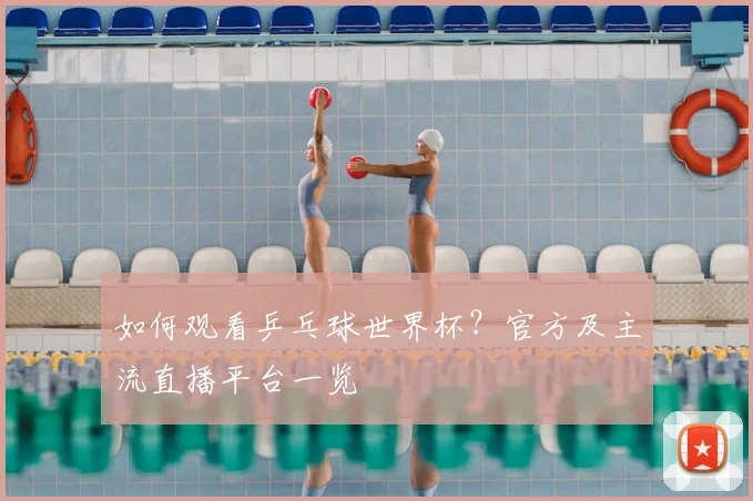 如何观看乒乓球世界杯？官方及主流直播平台一览