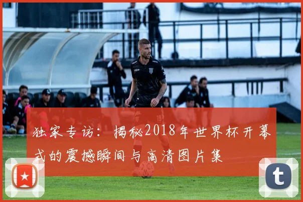 独家专访:揭秘2018年世界杯开幕式的震撼瞬间与高清图片集