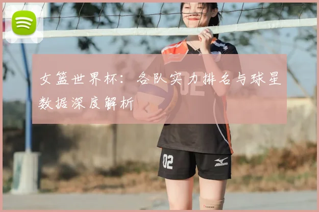 女篮世界杯:各队实力排名与球星数据深度解析