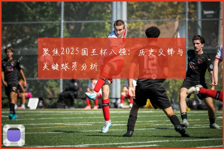 聚焦2025国王杯八强:历史交锋与关键球员分析