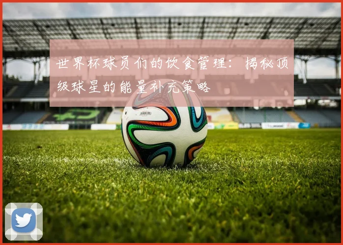 世界杯球员们的饮食管理：揭秘顶级球星的能量补充策略