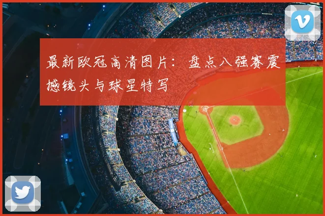 最新欧冠高清图片：盘点八强赛震撼镜头与球星特写