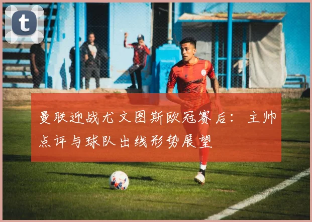 曼联迎战尤文图斯欧冠赛后：主帅点评与球队出线形势展望