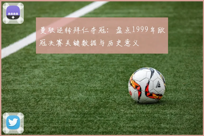 曼联逆转拜仁夺冠：盘点1999年欧冠决赛关键数据与历史意义