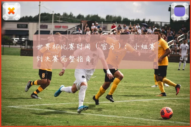 世界杯比赛时间（官方）：小组赛到决赛完整指南