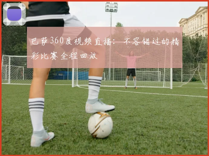 巴萨360度视频直播：不容错过的精彩比赛全程回放