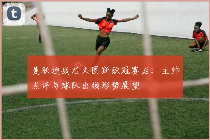 曼联迎战尤文图斯欧冠赛后：主帅点评与球队出线形势展望