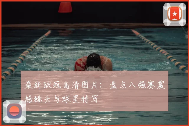 最新欧冠高清图片：盘点八强赛震撼镜头与球星特写