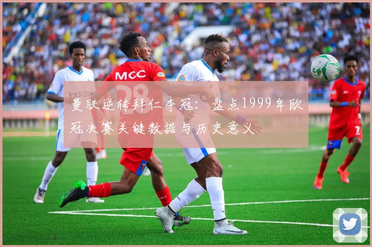 曼联逆转拜仁夺冠：盘点1999年欧冠决赛关键数据与历史意义