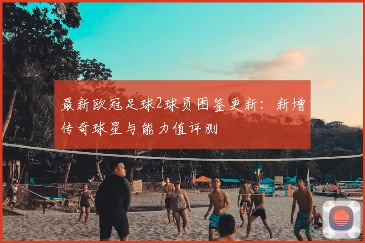 最新欧冠足球2球员图鉴更新：新增传奇球星与能力值评测