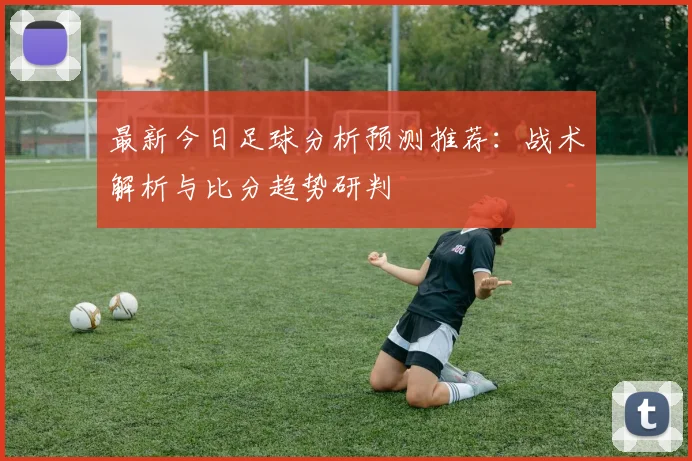 最新今日足球分析预测推荐：战术解析与比分趋势研判