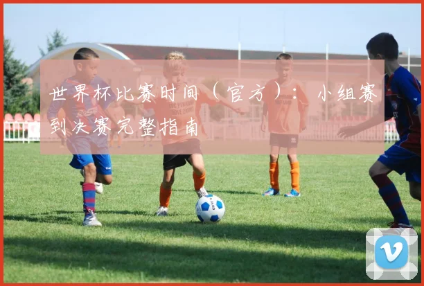 世界杯比赛时间（官方）：小组赛到决赛完整指南