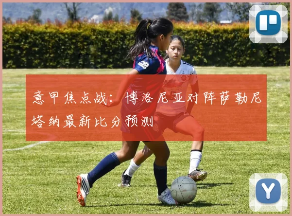 意甲焦点战:博洛尼亚对阵萨勒尼塔纳最新比分预测
