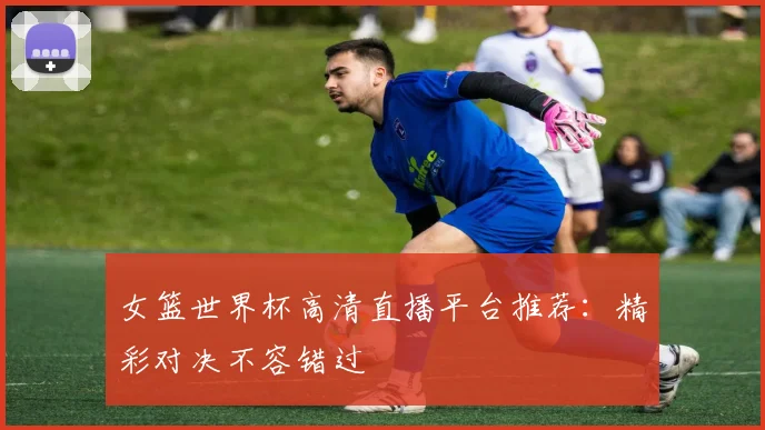 女篮世界杯高清直播平台推荐：精彩对决不容错过