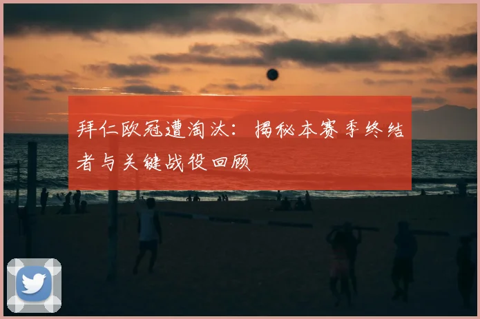 拜仁欧冠遭淘汰：揭秘本赛季终结者与关键战役回顾