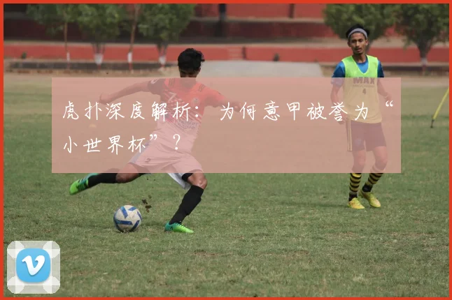 虎扑深度解析：为何意甲被誉为“小世界杯”？