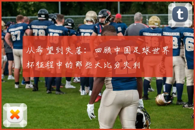 从希望到失落：回顾中国足球世界杯征程中的那些大比分失利